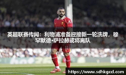 英超联赛传闻：利物浦准备迎接新一轮洗牌，穆罕默德·萨拉赫或将离队