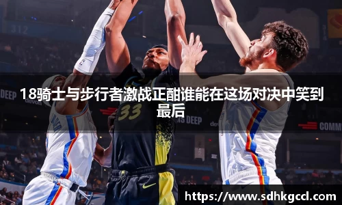 18骑士与步行者激战正酣谁能在这场对决中笑到最后