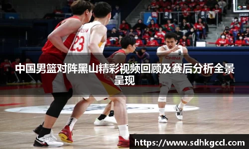 中国男篮对阵黑山精彩视频回顾及赛后分析全景呈现